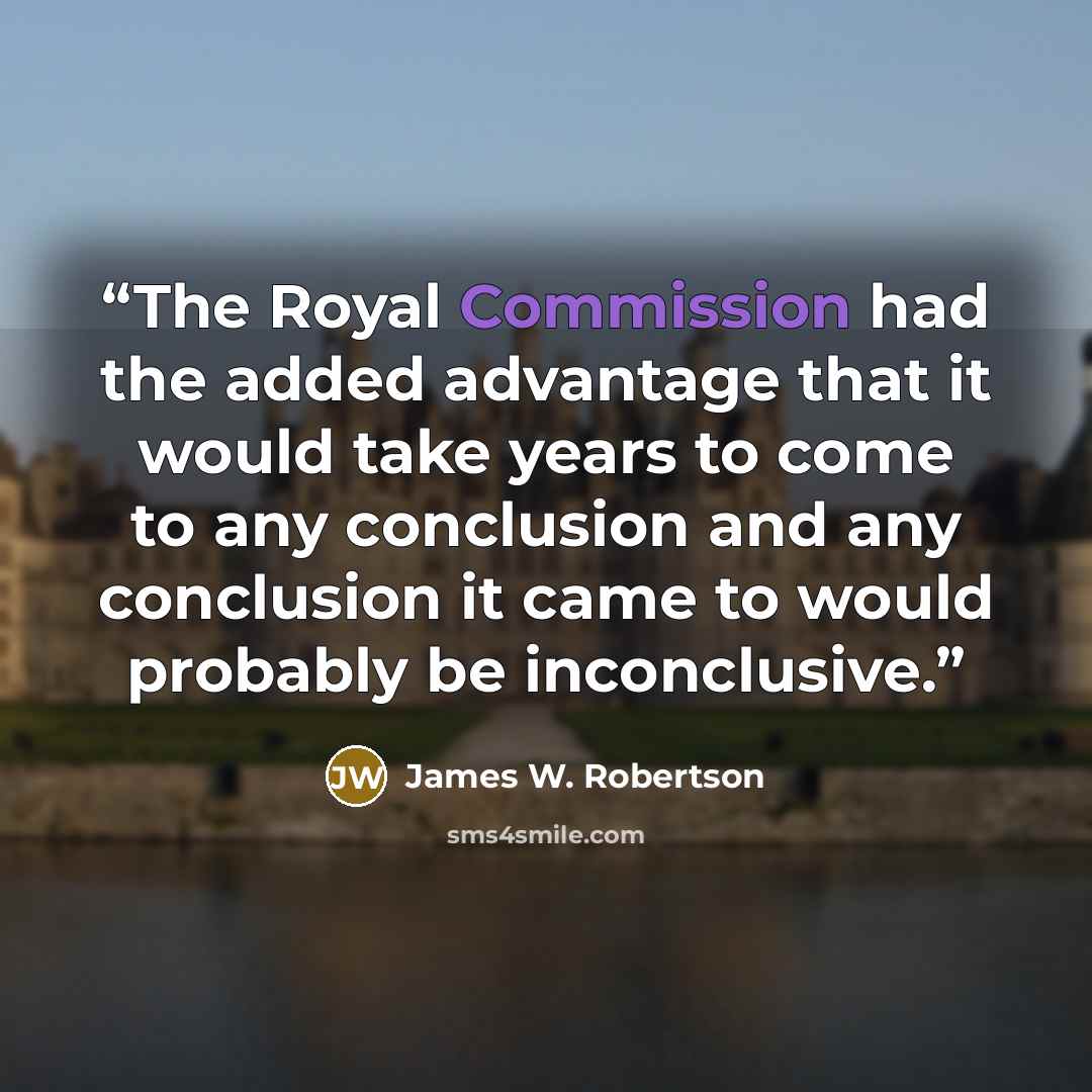 “The Royal Commission had the added advantage that it would take years to come to any conclusion and any conclusion it came to would probably be inconclusive.” quote by James W. Robertson