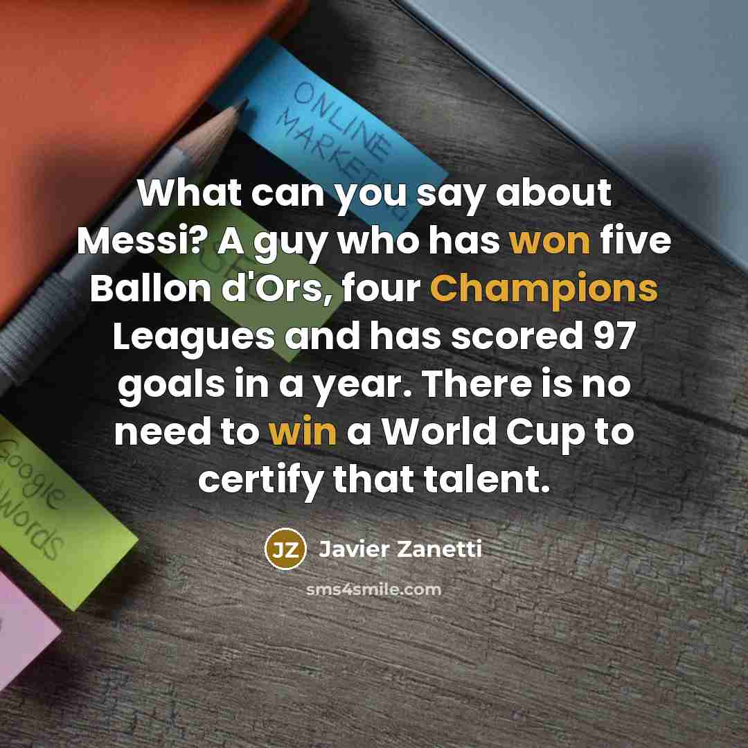 “What can you say about Messi? A guy who has won five Ballon d'Ors, four Champions Leagues and has scored 97 goals in a year. There is no need to win a World Cup to certify that talent.” quote by Javier Zanetti