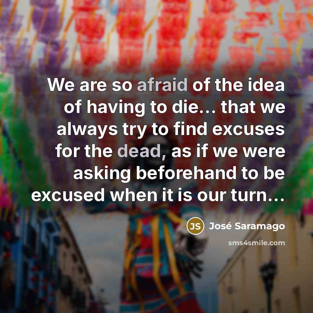 “We are so afraid of the idea of having to die… that we always try to find excuses for the dead, as if we were asking beforehand to be excused when it is our turn…” quote by Jose Saramago