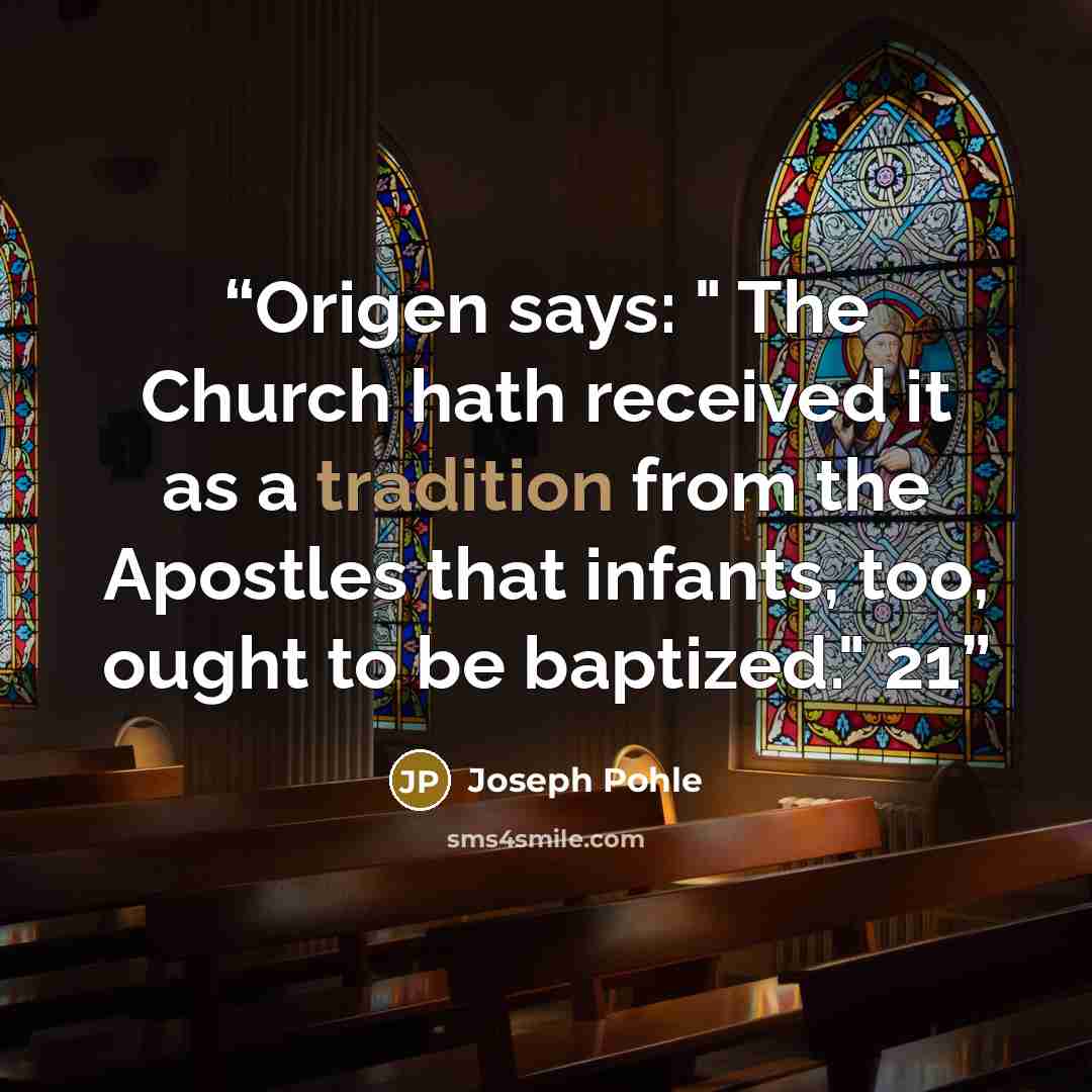 “Origen says: " The Church hath received it as a tradition from the Apostles that infants, too, ought to be baptized." 21” quote by Joseph Pohle