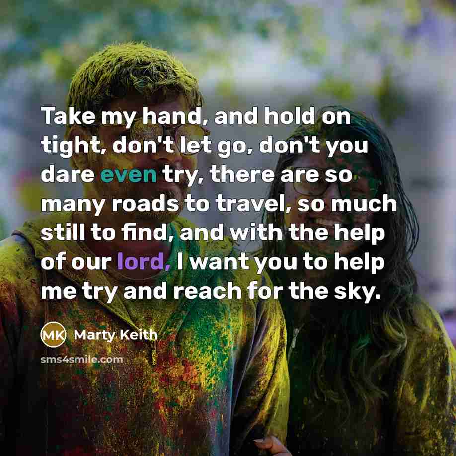 “Take my hand, and hold on tight, don't let go, don't you dare even try, there are so many roads to travel, so much still to find, and with the help of our lord, I want you to help me try and reach for the sky.” quote by Marty Keith