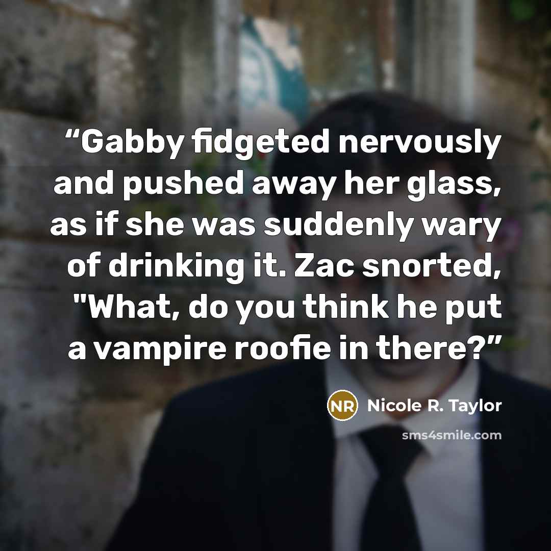“Gabby fidgeted nervously and pushed away her glass, as if she was suddenly wary of drinking it. Zac snorted, "What, do you think he put a vampire roofie in there?” quote by Nicole R. Taylor