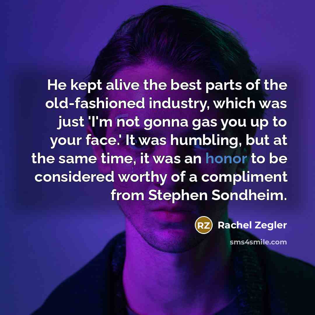 “He kept alive the best parts of the old-fashioned industry, which was just 'I'm not gonna gas you up to your face.' It was humbling, but at the same time, it was an honor to be considered worthy of a compliment from Stephen Sondheim.” quote by Rachel Zegler