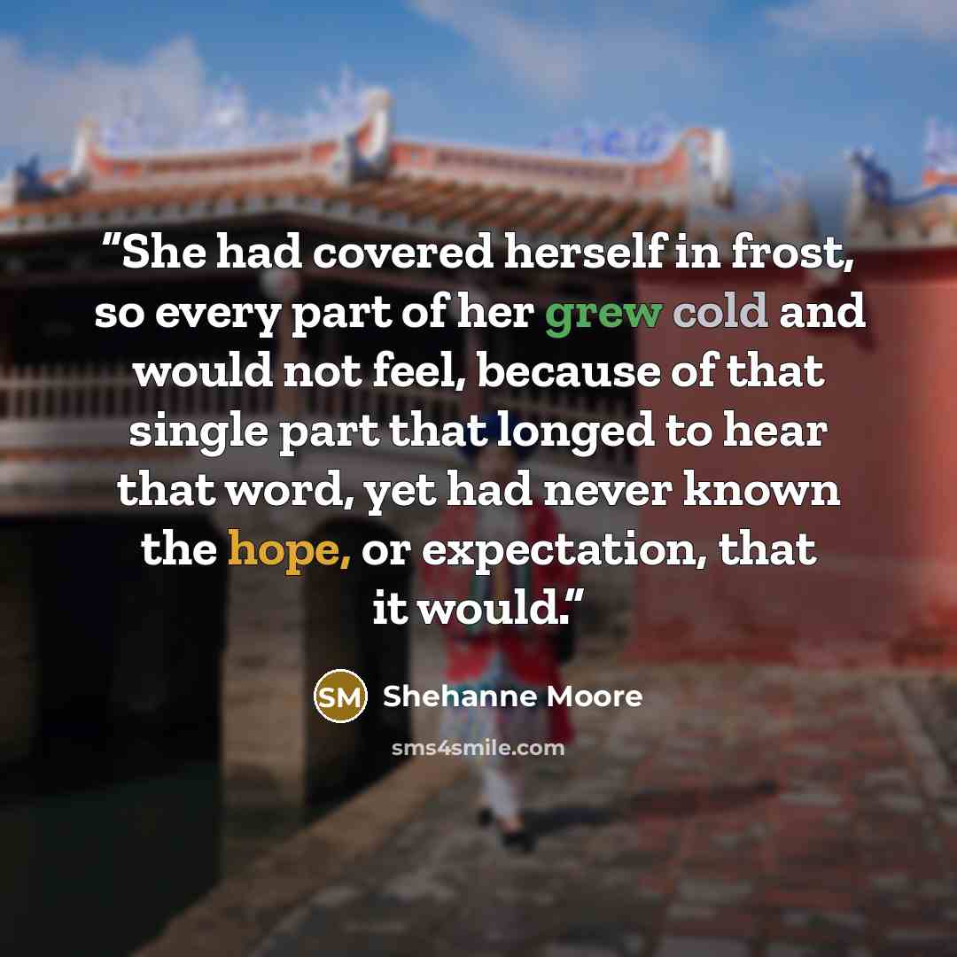 “She had covered herself in frost, so every part of her grew cold and would not feel, because of that single part that longed to hear that word, yet had never known the hope, or expectation, that it would.” quote by Shehanne Moore