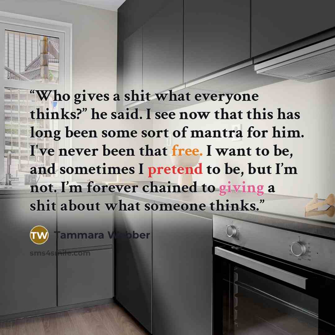 “Who gives a shit what everyone thinks?” he said. I see now that this has long been some sort of mantra for him. I've never been that free. I want to be, and sometimes I pretend to be, but I’m not. I’m forever chained to giving a shit about what someone thinks.” quote by Tammara Webber