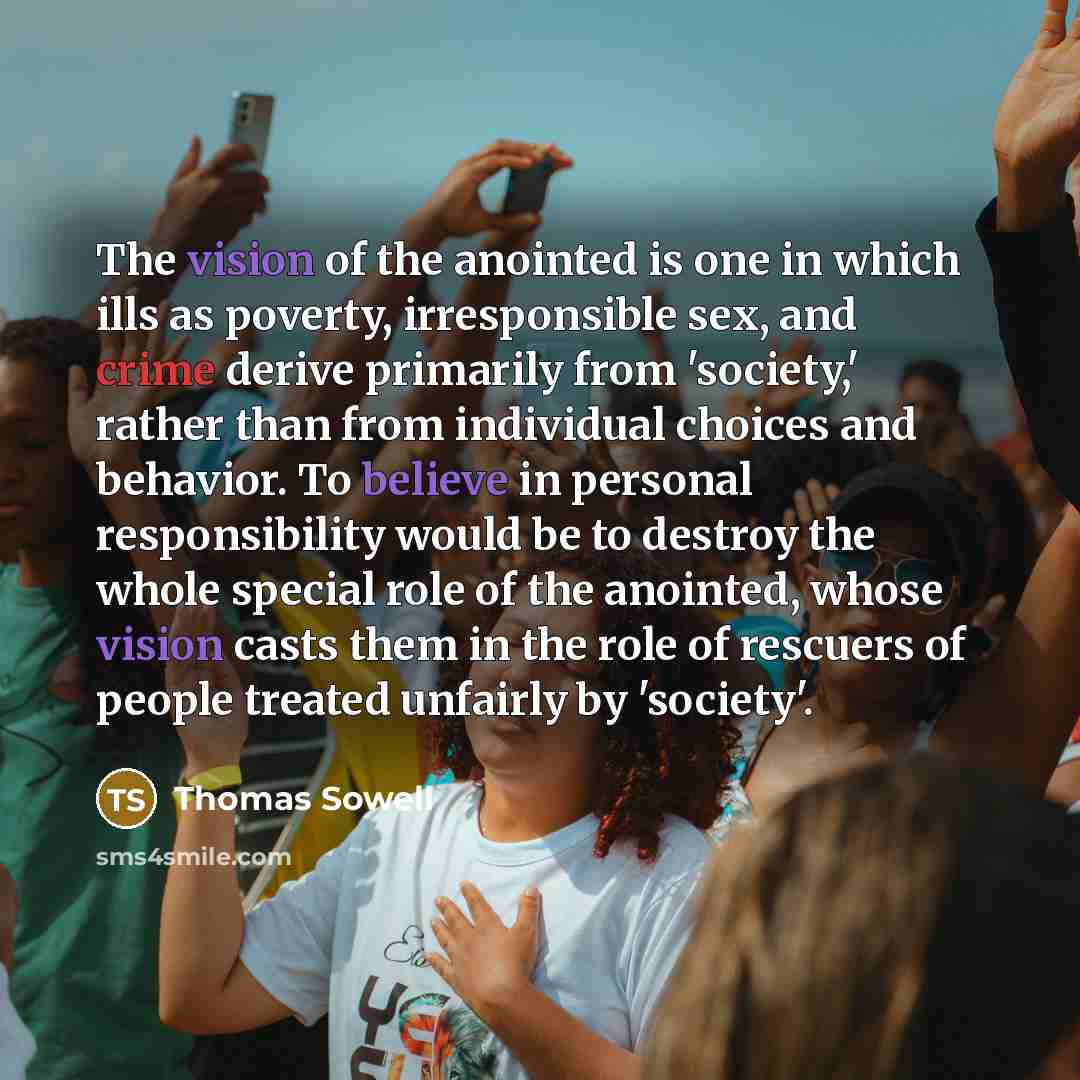 “The vision of the anointed is one in which ills as poverty, irresponsible sex, and crime derive primarily from 'society,' rather than from individual choices and behavior. To believe in personal responsibility would be to destroy the whole special role of the anointed, whose vision casts them in…” quote by Thomas Sowell