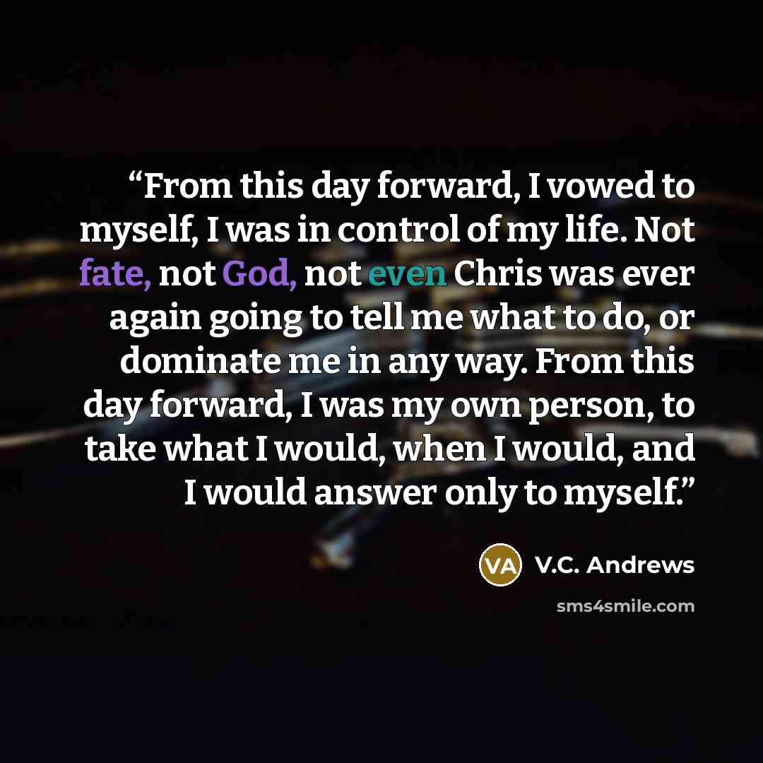 “From this day forward, I vowed to myself, I was in control of my life. Not fate, not God, not even Chris was ever again going to tell me what to do, or dominate me in any way. From this day forward, I was my own person, to take what I would, when I would, and I would answer only to myself.” quote by V.C. Andrews