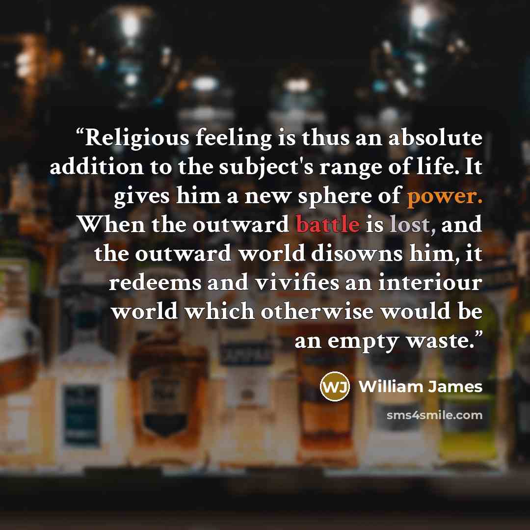 “Religious feeling is thus an absolute addition to the subject's range of life. It gives him a new sphere of power. When the outward battle is lost, and the outward world disowns him, it redeems and vivifies an interiour world which otherwise would be an empty waste.” quote by William James