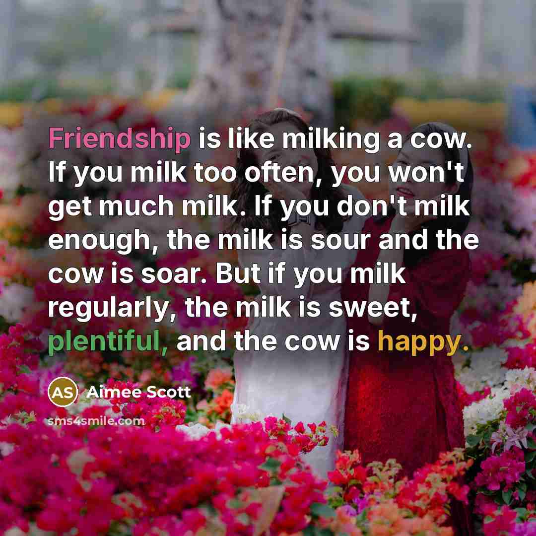 “Friendship is like milking a cow. If you milk too often, you won't get much milk. If you don't milk enough, the milk is sour and the cow is soar. But if you milk regularly, the milk is sweet, plentiful, and the cow is happy.” quote by Aimee Scott