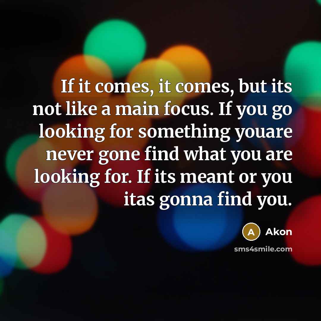 “If it comes, it comes, but its not like a main focus. If you go looking for something youare never gone find what you are looking for. If its meant or you itas gonna find you.” quote by Akon