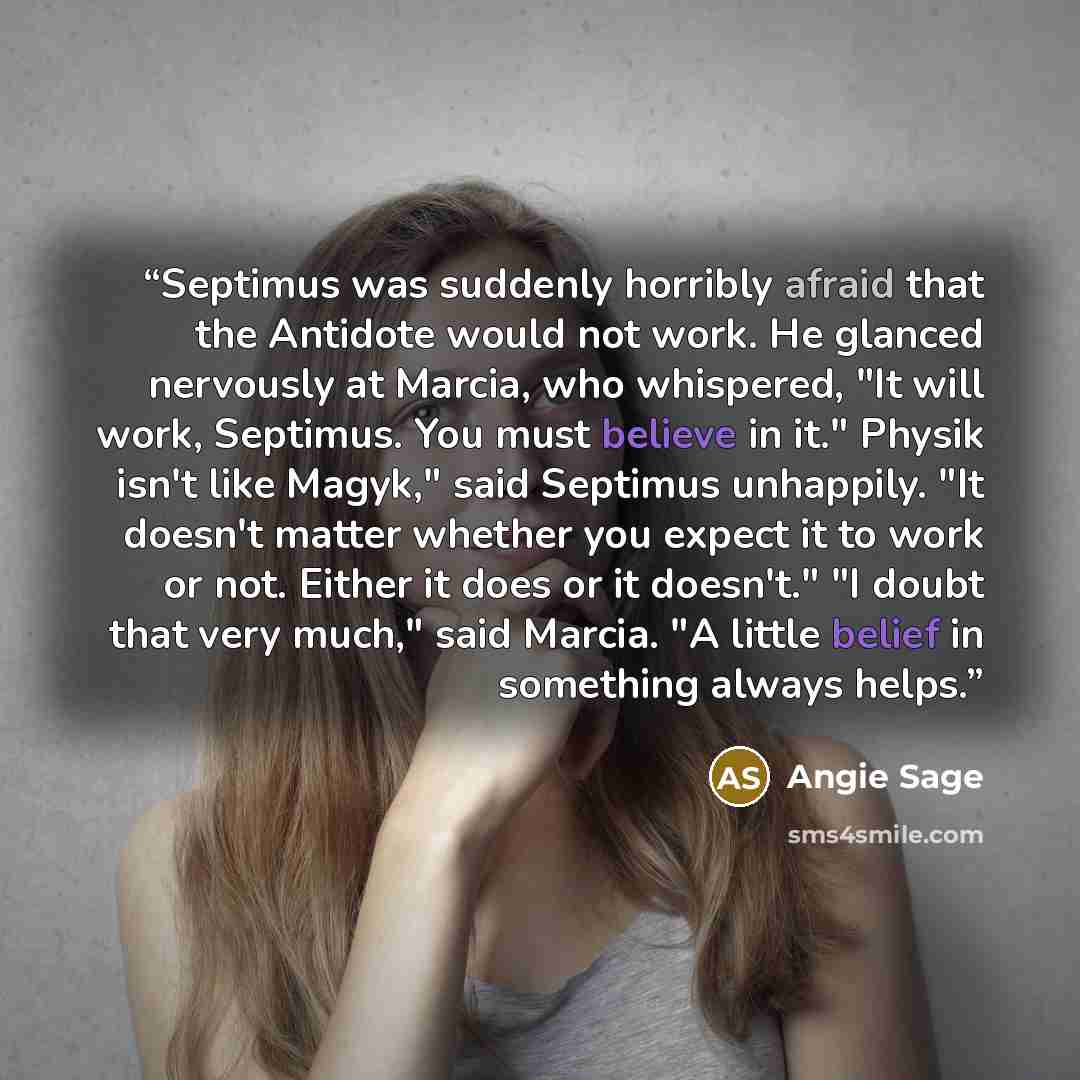 “Septimus was suddenly horribly afraid that the Antidote would not work. He glanced nervously at Marcia, who whispered, "It will work, Septimus. You must believe in it." Physik isn't like Magyk," said Septimus unhappily. "It doesn't matter whether you expect it to work or not. Either it does or it…” quote by Angie Sage