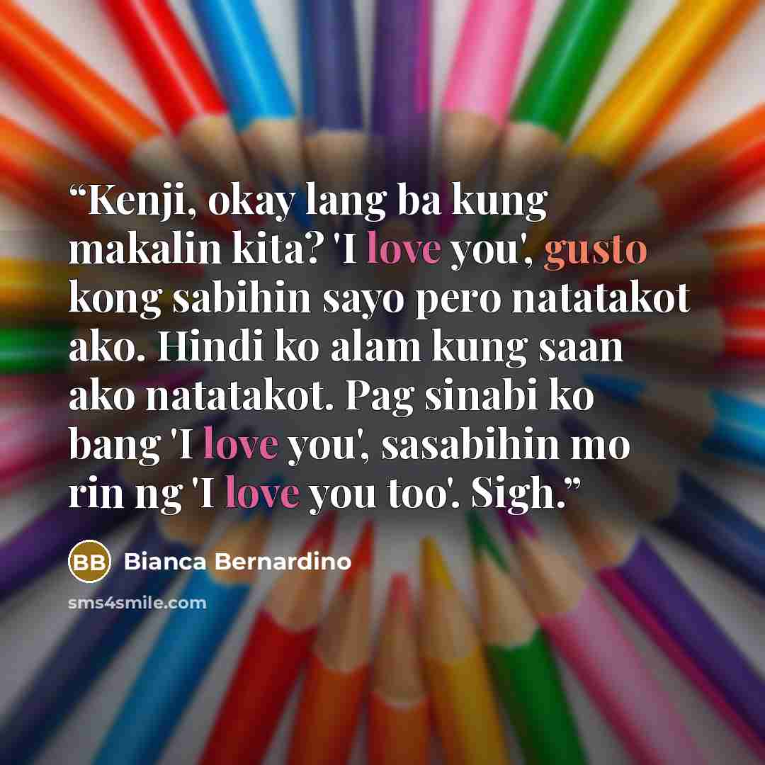 “Kenji, okay lang ba kung makalin kita? 'I love you', gusto kong sabihin sayo pero natatakot ako. Hindi ko alam kung saan ako natatakot. Pag sinabi ko bang 'I love you', sasabihin mo rin ng 'I love you too'. Sigh.” quote by Bianca Bernardino