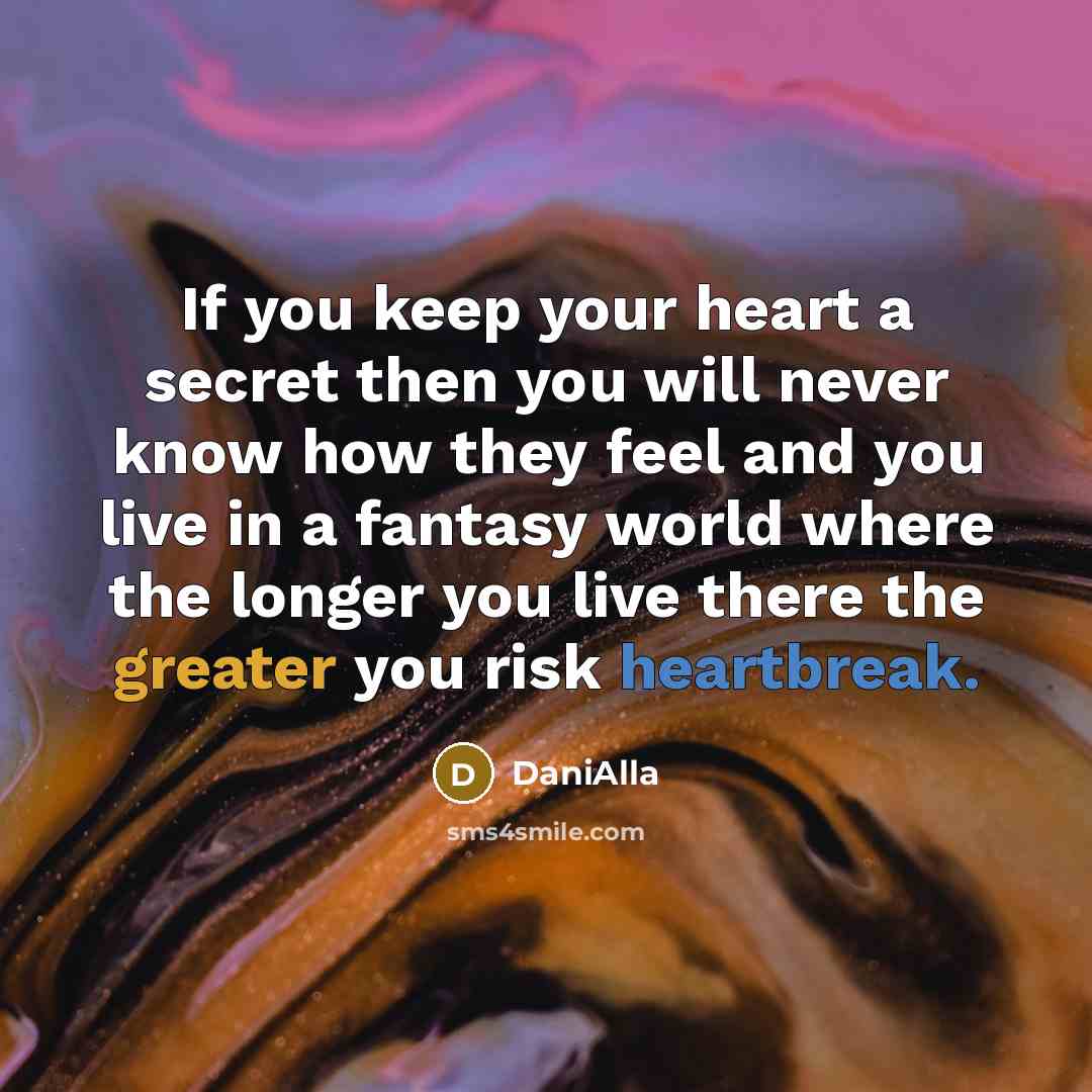 “If you keep your heart a secret then you will never know how they feel and you live in a fantasy world where the longer you live there the greater you risk heartbreak.” quote by DaniAlla