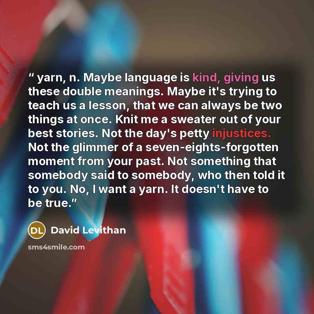 “yarn, n. Maybe language is kind, giving us these double meanings. Maybe it's trying to teach us a lesson, that we can always be two things at once. Knit me a sweater out of your best stories. Not the day's petty injustices. Not the glimmer of a seven-eights-forgotten moment from your past. Not…” quote by David Levithan