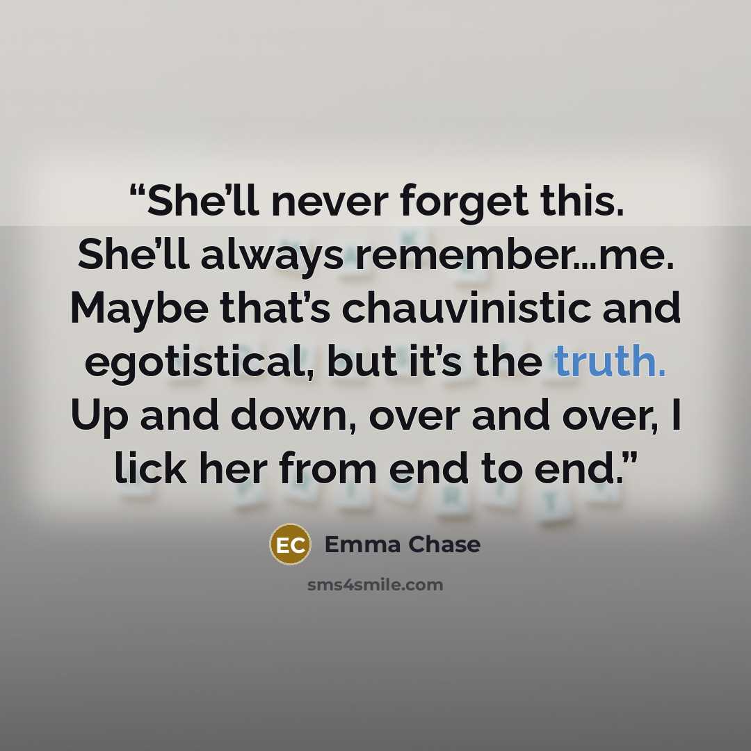 “She’ll never forget this. She’ll always remember…me. Maybe that’s chauvinistic and egotistical, but it’s the truth. Up and down, over and over, I lick her from end to end.” quote by Emma Chase