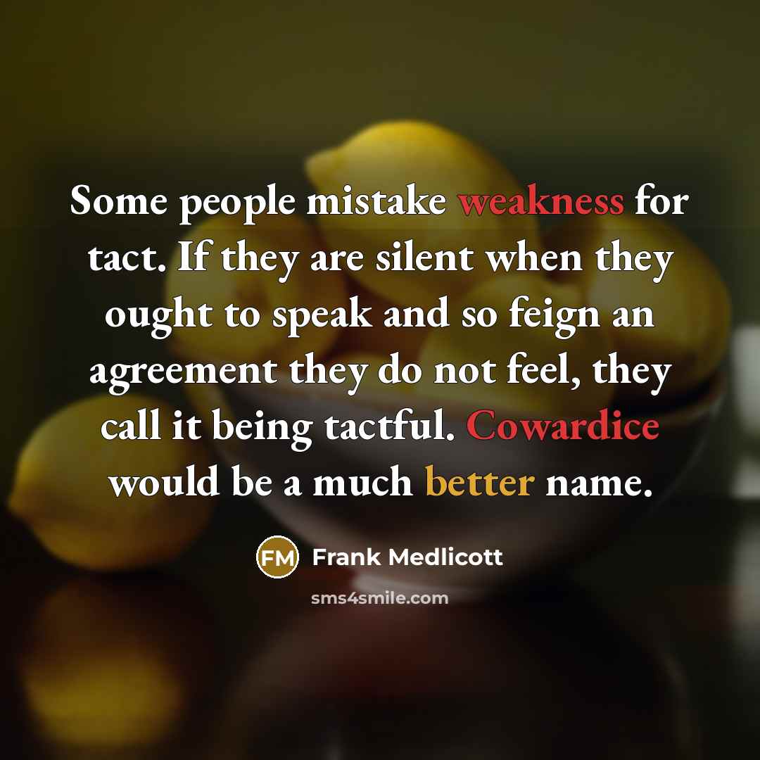 “Some people mistake weakness for tact. If they are silent when they ought to speak and so feign an agreement they do not feel, they call it being tactful. Cowardice would be a much better name.” quote by Frank Medlicott