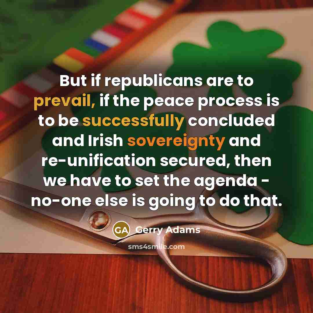 “But if republicans are to prevail, if the peace process is to be successfully concluded and Irish sovereignty and re-unification secured, then we have to set the agenda - no-one else is going to do that.” quote by Gerry Adams