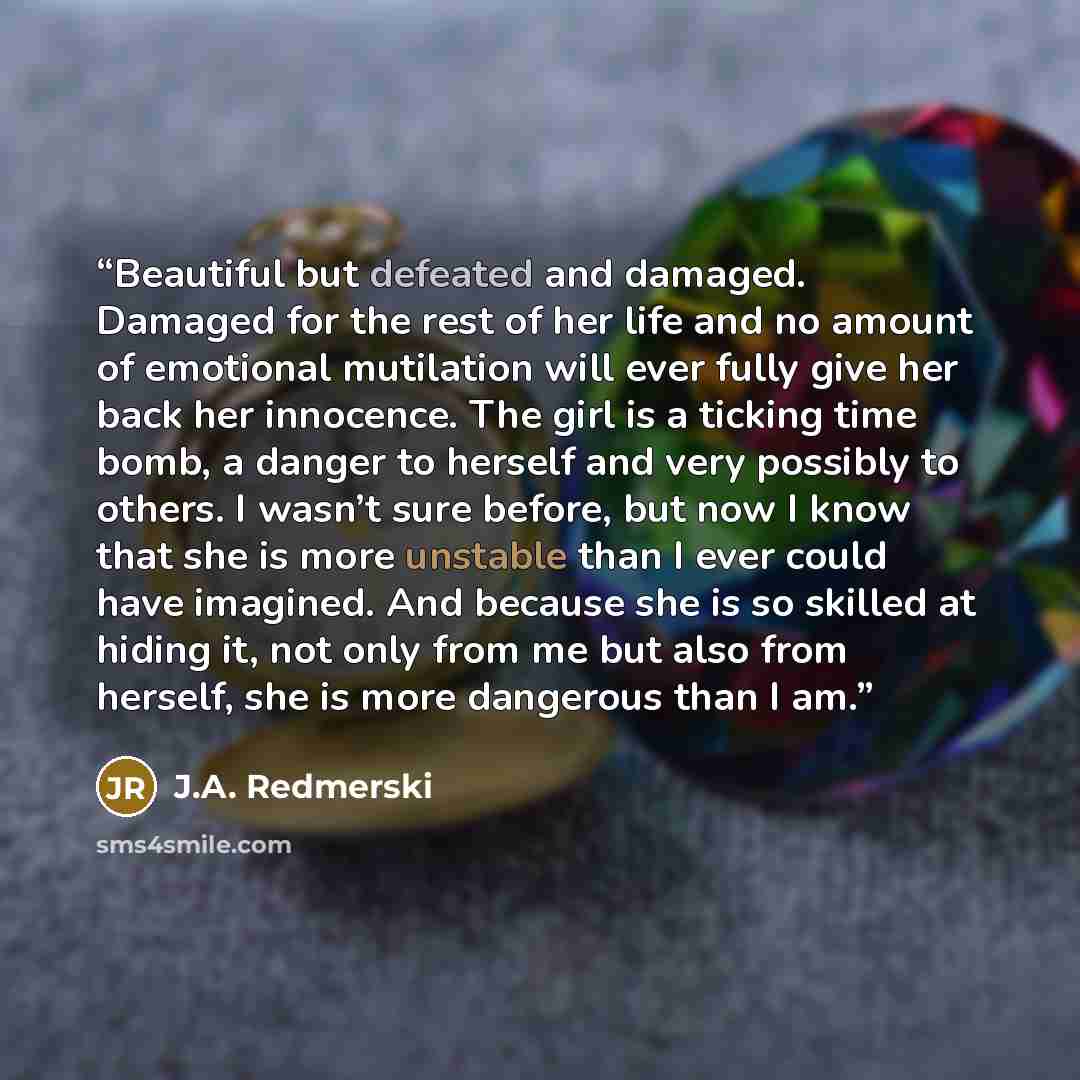 “Beautiful but defeated and damaged. Damaged for the rest of her life and no amount of emotional mutilation will ever fully give her back her innocence. The girl is a ticking time bomb, a danger to herself and very possibly to others. I wasn’t sure before, but now I know that she is more unstable…” quote by J.A. Redmerski
