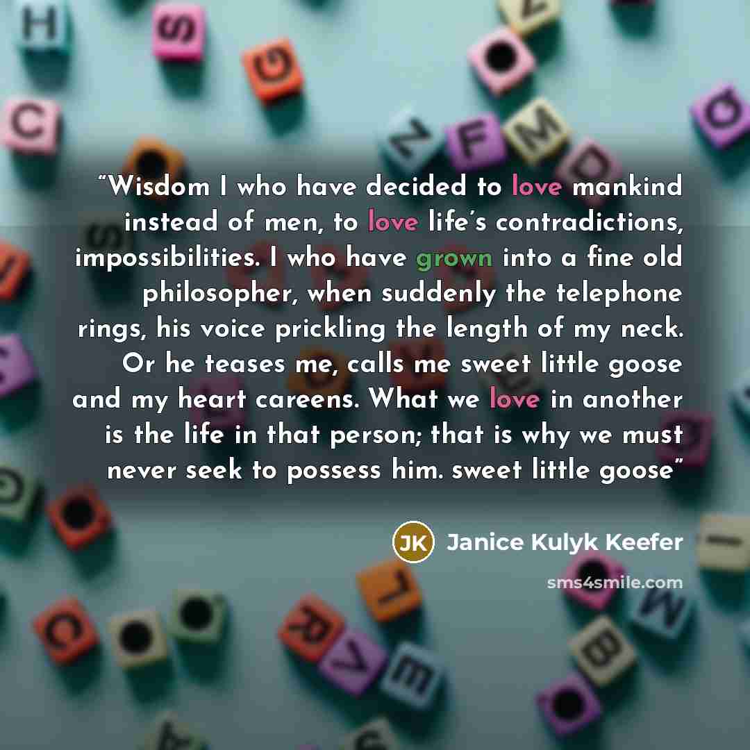 “Wisdom I who have decided to love mankind instead of men, to love life’s contradictions, impossibilities. I who have grown into a fine old philosopher, when suddenly the telephone rings, his voice prickling the length of my neck. Or he teases me, calls me sweet little goose and my heart careens…” quote by Janice Kulyk Keefer