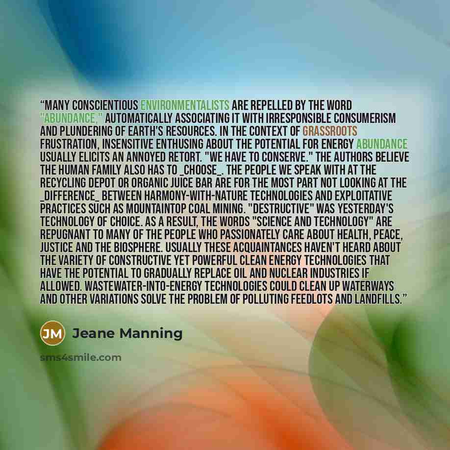“Many conscientious environmentalists are repelled by the word "abundance," automatically associating it with irresponsible consumerism and plundering of Earth's resources. In the context of grassroots frustration, insensitive enthusing about the potential for energy abundance usually elicits an…” quote by Jeane Manning