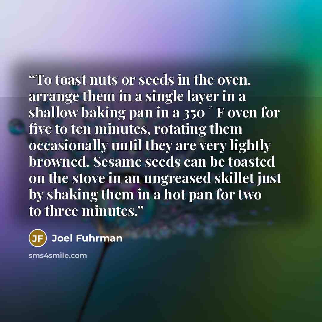 “To toast nuts or seeds in the oven, arrange them in a single layer in a shallow baking pan in a 350 ° F oven for five to ten minutes, rotating them occasionally until they are very lightly browned. Sesame seeds can be toasted on the stove in an ungreased skillet just by shaking them in a hot pan…” quote by Joel Fuhrman