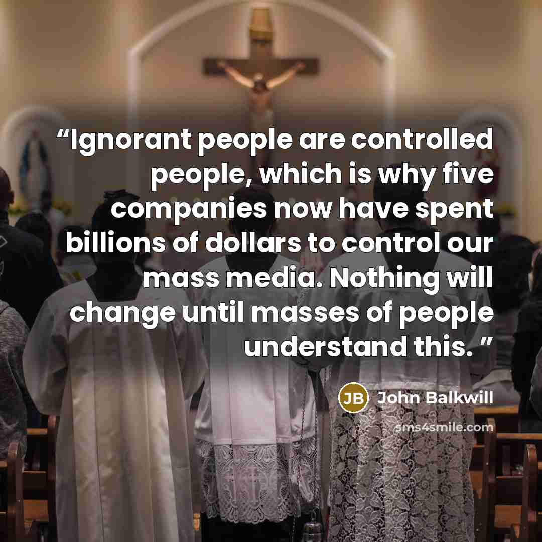 “Ignorant people are controlled people, which is why five companies now have spent billions of dollars to control our mass media. Nothing will change until masses of people understand this.” quote by John Balkwill