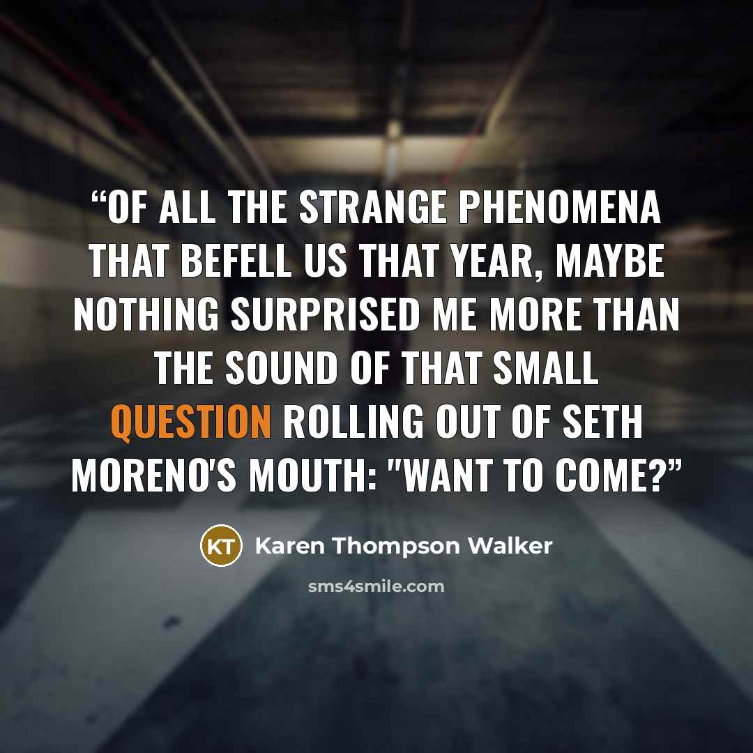 “Of all the strange phenomena that befell us that year, maybe nothing surprised me more than the sound of that small question rolling out of Seth Moreno's mouth: "Want to come?” quote by Karen Thompson Walker