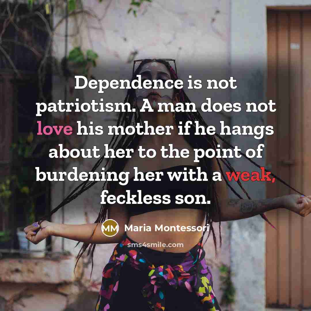 “Dependence is not patriotism. A man does not love his mother if he hangs about her to the point of burdening her with a weak, feckless son.” quote by Maria Montessori