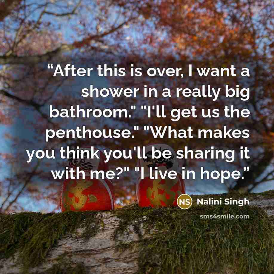 “After this is over, I want a shower in a really big bathroom." "I'll get us the penthouse." "What makes you think you'll be sharing it with me?" "I live in hope.” quote by Nalini Singh