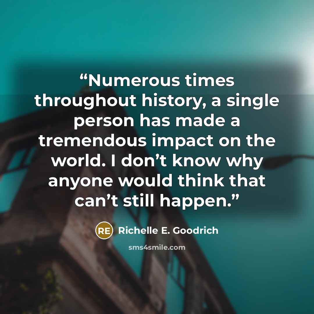 “Numerous times throughout history, a single person has made a tremendous impact on the world. I don’t know why anyone would think that can’t still happen.” quote by Richelle E. Goodrich