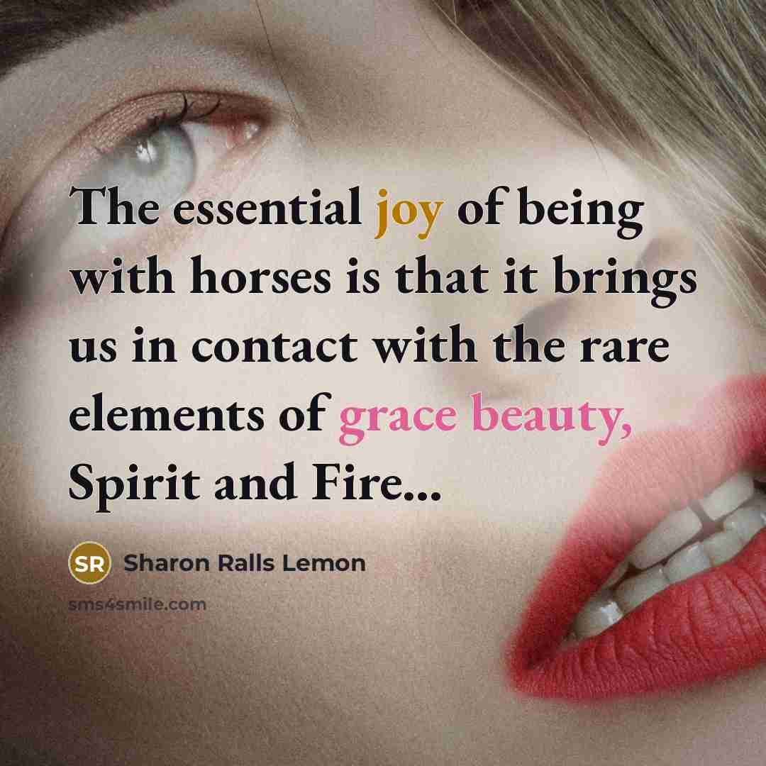 “The essential joy of being with horses is that it brings us in contact with the rare elements of grace beauty, Spirit and Fire...” quote by Sharon Ralls Lemon