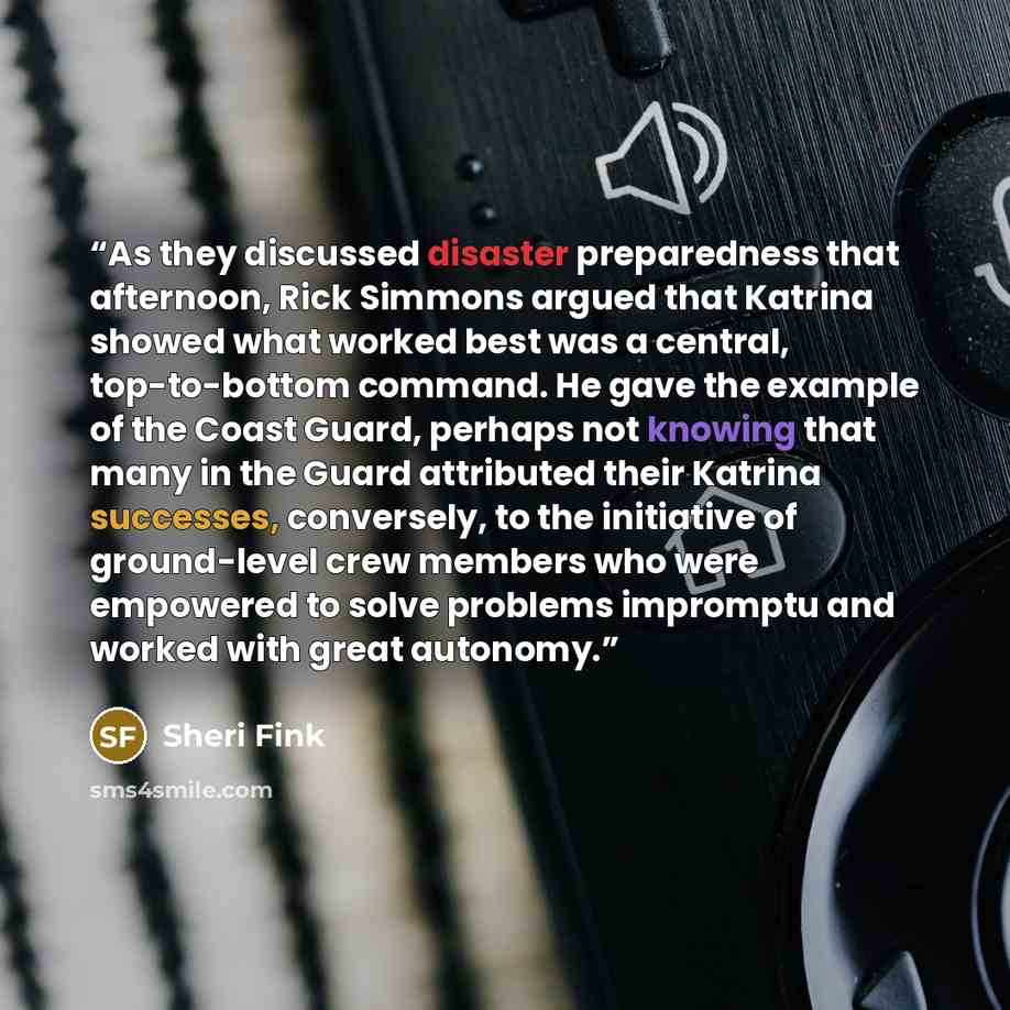 “As they discussed disaster preparedness that afternoon, Rick Simmons argued that Katrina showed what worked best was a central, top-to-bottom command. He gave the example of the Coast Guard, perhaps not knowing that many in the Guard attributed their Katrina successes, conversely, to the…” quote by Sheri Fink