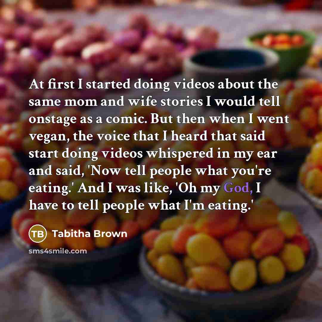 “At first I started doing videos about the same mom and wife stories I would tell onstage as a comic. But then when I went vegan, the voice that I heard that said start doing videos whispered in my ear and said, 'Now tell people what you're eating.' And I was like, 'Oh my God, I have to tell people…” quote by Tabitha Brown
