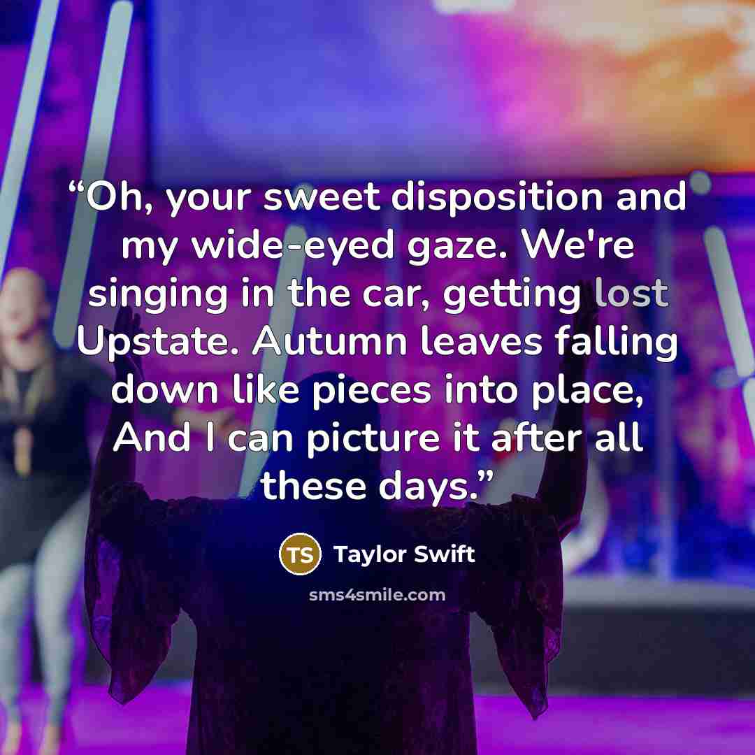 “Oh, your sweet disposition and my wide-eyed gaze. We're singing in the car, getting lost Upstate. Autumn leaves falling down like pieces into place, And I can picture it after all these days.” quote by Taylor Swift