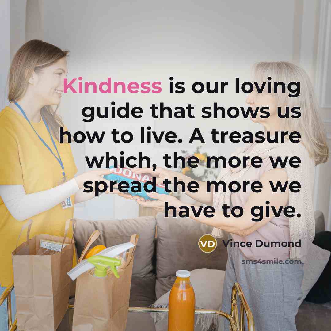 “Kindness is our loving guide that shows us how to live. A treasure which, the more we spread the more we have to give.” quote by Vince Dumond