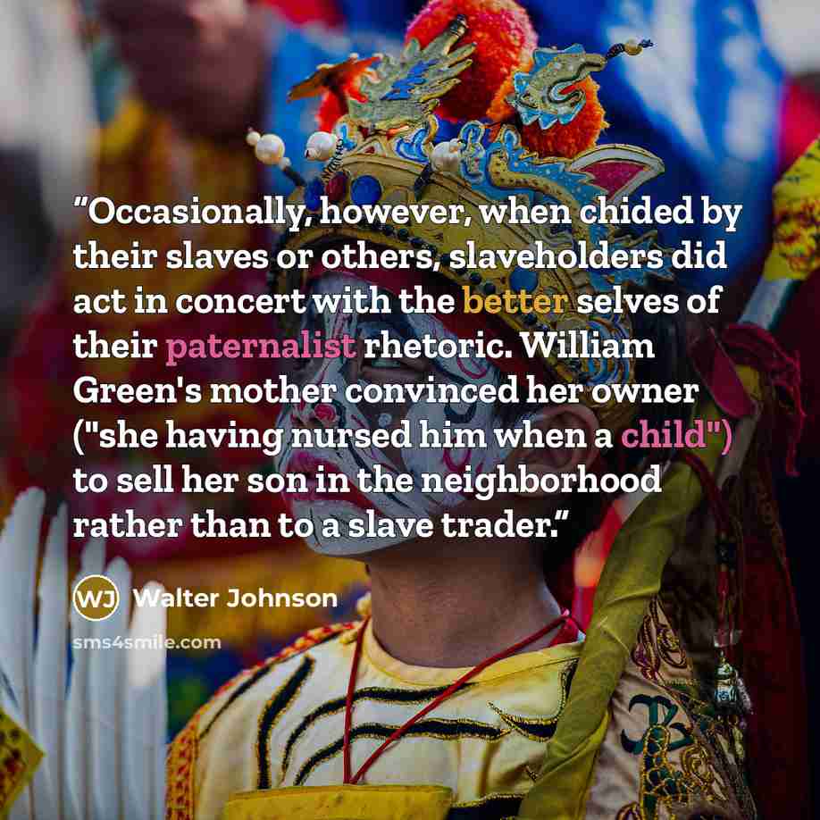 “Occasionally, however, when chided by their slaves or others, slaveholders did act in concert with the better selves of their paternalist rhetoric. William Green's mother convinced her owner ("she having nursed him when a child") to sell her son in the neighborhood rather than to a slave trader.” quote by Walter Johnson