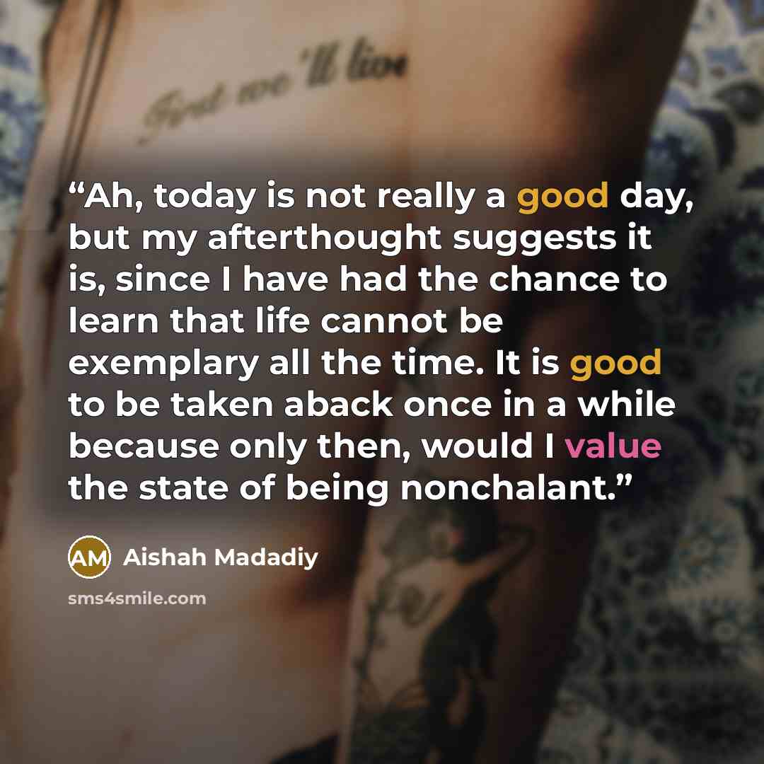 “Ah, today is not really a good day, but my afterthought suggests it is, since I have had the chance to learn that life cannot be exemplary all the time. It is good to be taken aback once in a while because only then, would I value the state of being nonchalant.” quote by Aishah Madadiy