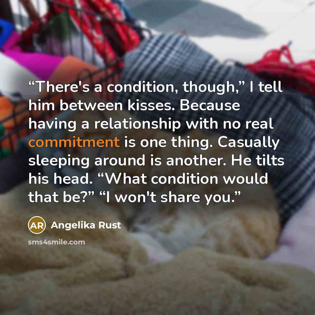 “There's a condition, though,” I tell him between kisses. Because having a relationship with no real commitment is one thing. Casually sleeping around is another. He tilts his head. “What condition would that be?” “I won't share you.” quote by Angelika Rust