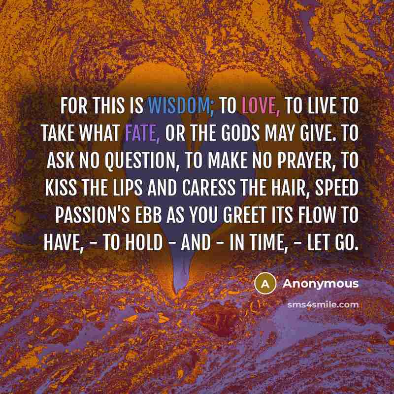 “For this is Wisdom; to love, to live To take what fate, or the Gods may give. To ask no question, to make no prayer, To kiss the lips and caress the hair, Speed passion's ebb as you greet its flow To have, - to hold - and - in time, - let go.” quote by Anonymous