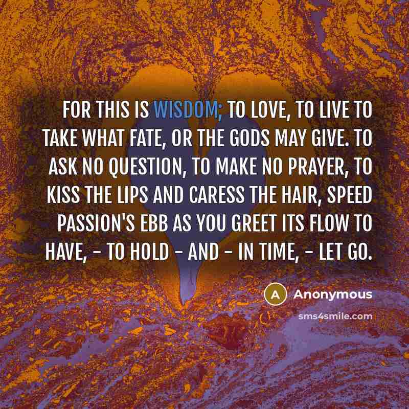 “For this is Wisdom; to love, to live To take what fate, or the Gods may give. To ask no question, to make no prayer, To kiss the lips and caress the hair, Speed passion's ebb as you greet its flow To have, - to hold - and - in time, - let go.” quote by Anonymous