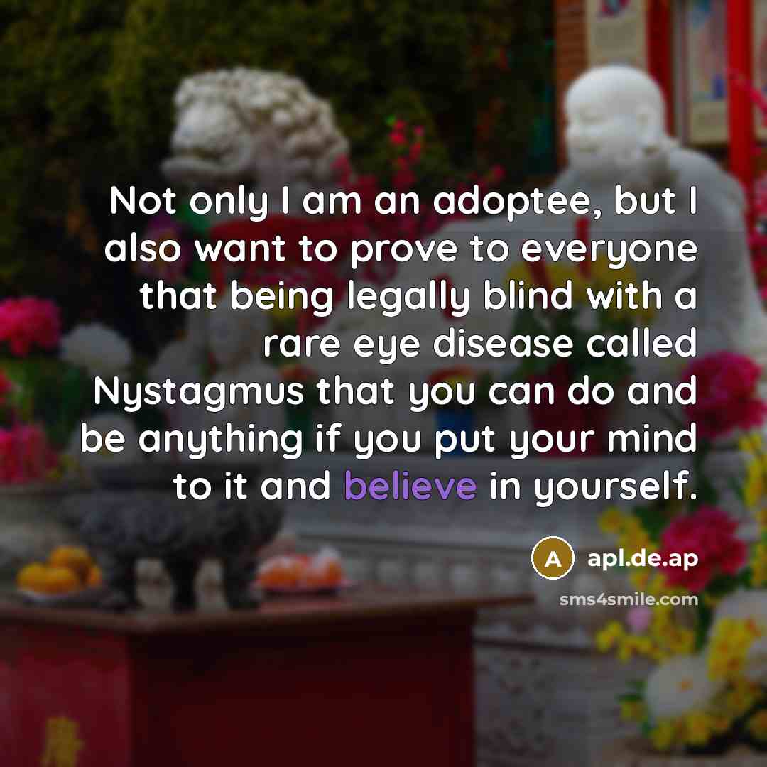 “Not only I am an adoptee, but I also want to prove to everyone that being legally blind with a rare eye disease called Nystagmus that you can do and be anything if you put your mind to it and believe in yourself.” quote by apl.de.ap