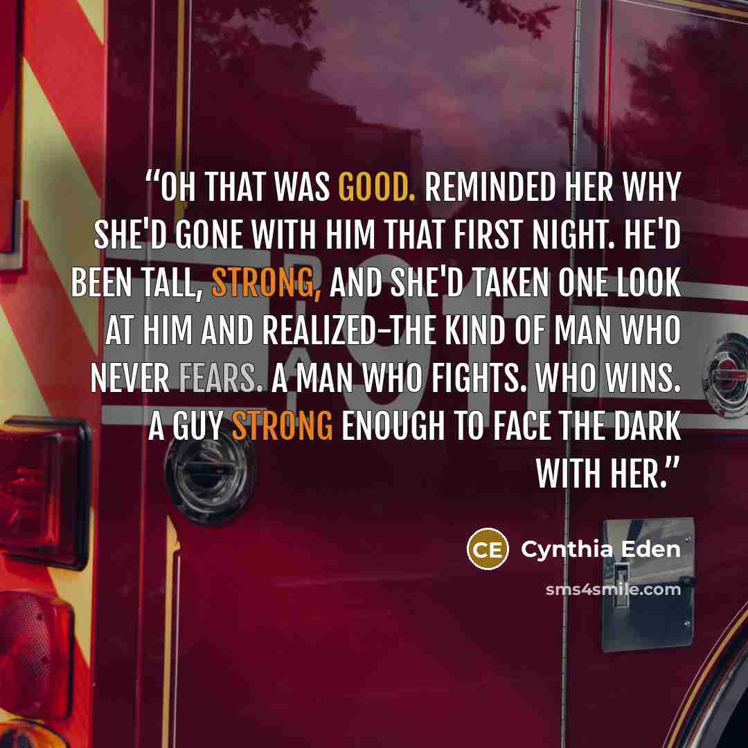 “Oh that was good. Reminded her why she'd gone with him that first night. He'd been tall, strong, and she'd taken one look at him and realized-The kind of man who never fears. A man who fights. Who wins. A guy strong enough to face the dark with her.” quote by Cynthia Eden