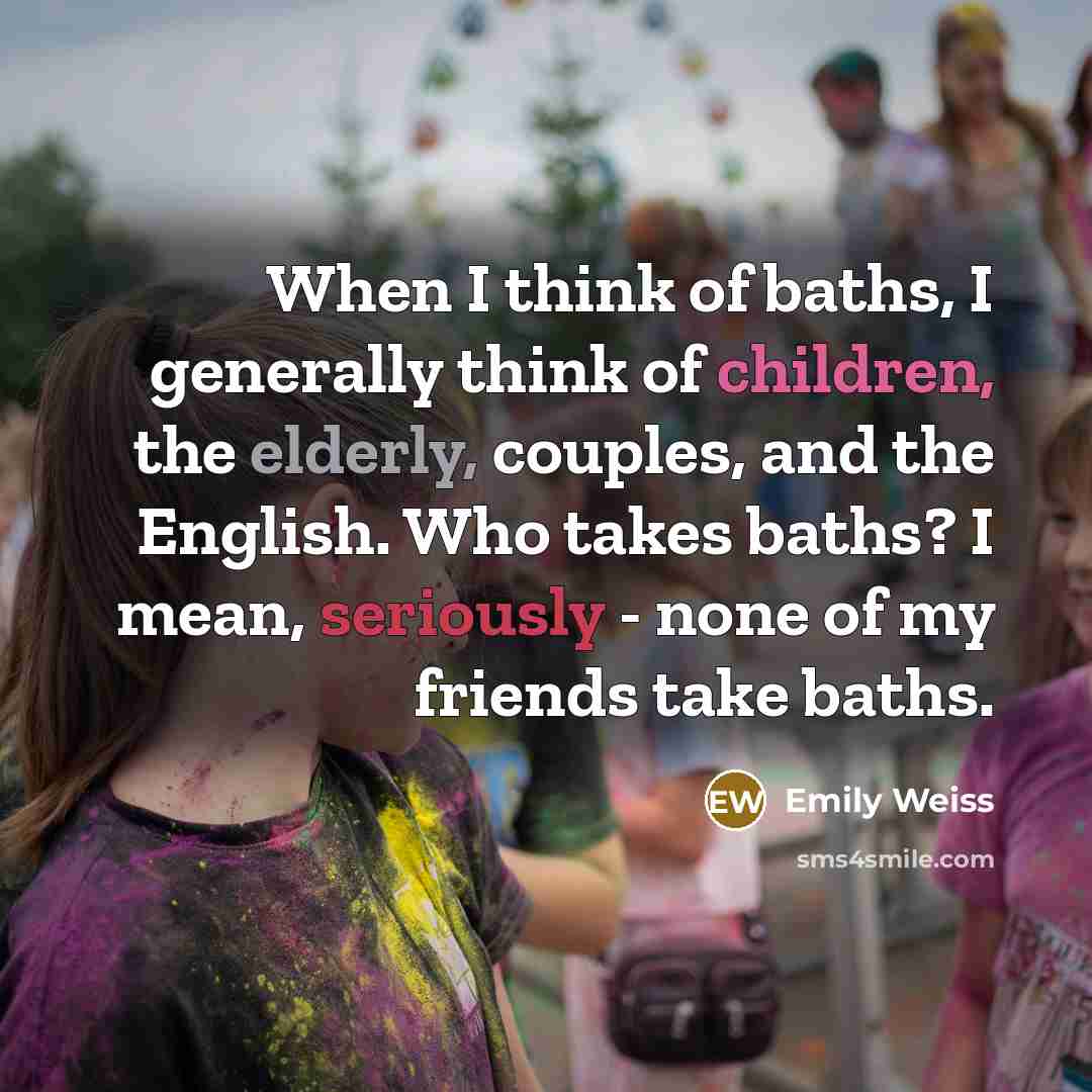 “When I think of baths, I generally think of children, the elderly, couples, and the English. Who takes baths? I mean, seriously - none of my friends take baths.” quote by Emily Weiss