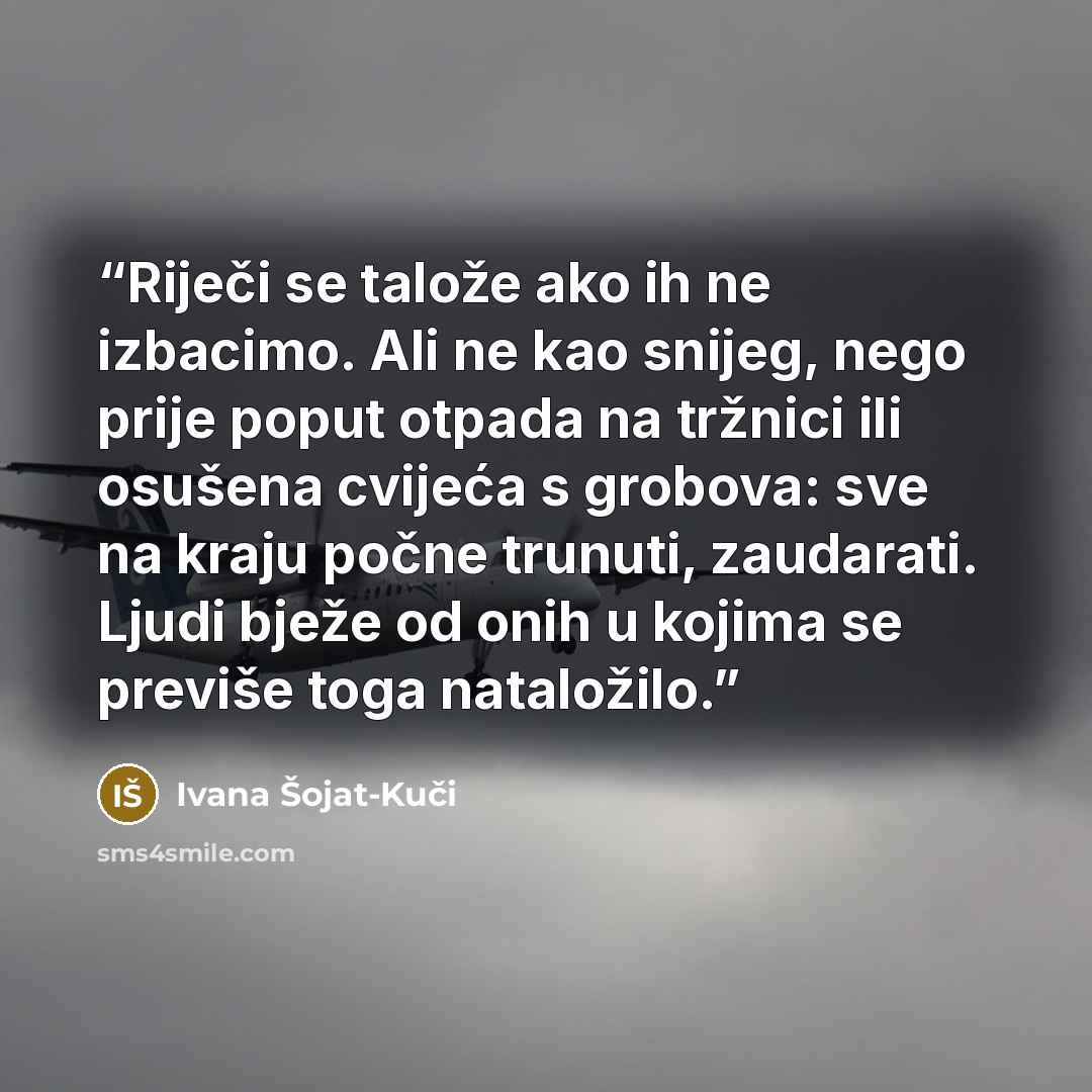 “Riječi se talože ako ih ne izbacimo. Ali ne kao snijeg, nego prije poput otpada na tržnici ili osušena cvijeća s grobova: sve na kraju počne trunuti, zaudarati. Ljudi bježe od onih u kojima se previše toga nataložilo.” quote by Ivana Šojat-Kuči