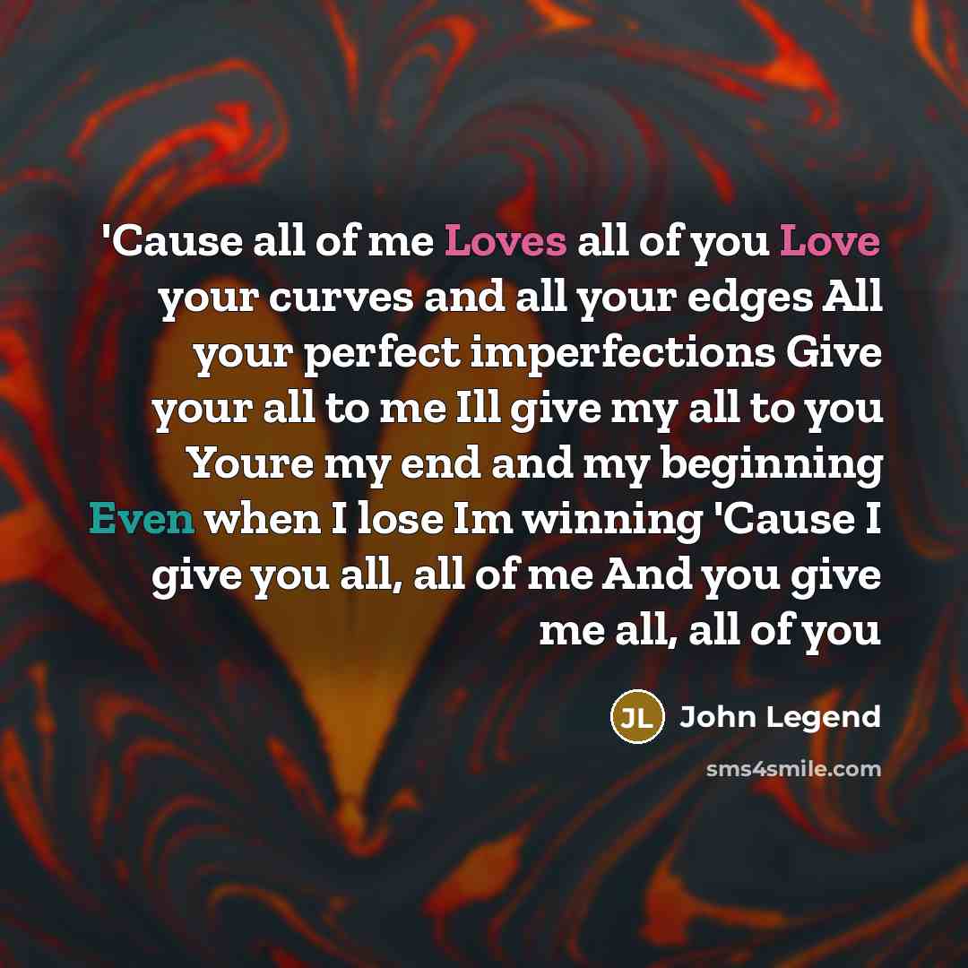 “'Cause all of me Loves all of you Love your curves and all your edges All your perfect imperfections Give your all to me Ill give my all to you Youre my end and my beginning Even when I lose Im winning 'Cause I give you all, all of me And you give me all, all of you” quote by John Legend
