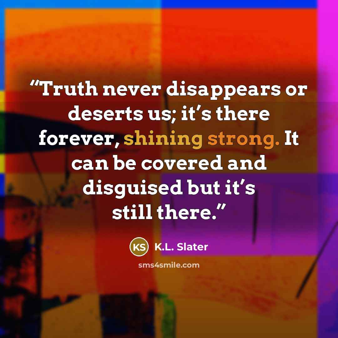 “Truth never disappears or deserts us; it’s there forever, shining strong. It can be covered and disguised but it’s still there.” quote by K.L. Slater