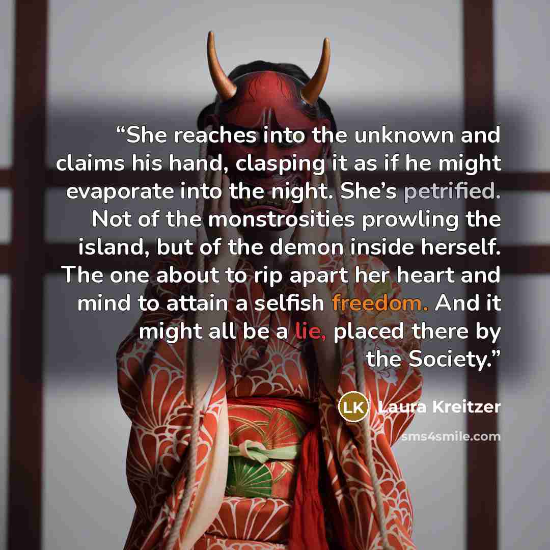 “She reaches into the unknown and claims his hand, clasping it as if he might evaporate into the night. She’s petrified. Not of the monstrosities prowling the island, but of the demon inside herself. The one about to rip apart her heart and mind to attain a selfish freedom. And it might all be a…” quote by Laura Kreitzer