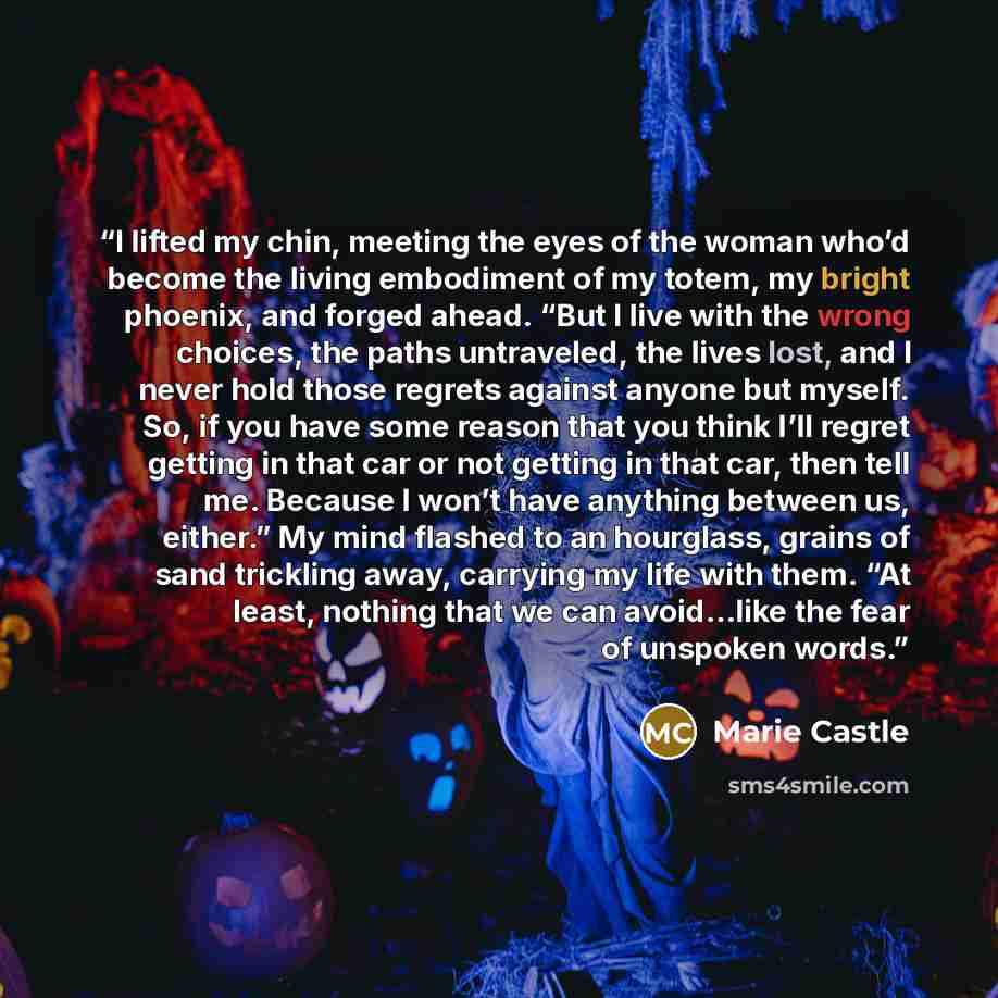 “I lifted my chin, meeting the eyes of the woman who’d become the living embodiment of my totem, my bright phoenix, and forged ahead. “But I live with the wrong choices, the paths untraveled, the lives lost, and I never hold those regrets against anyone but myself. So, if you have some reason that…” quote by Marie Castle