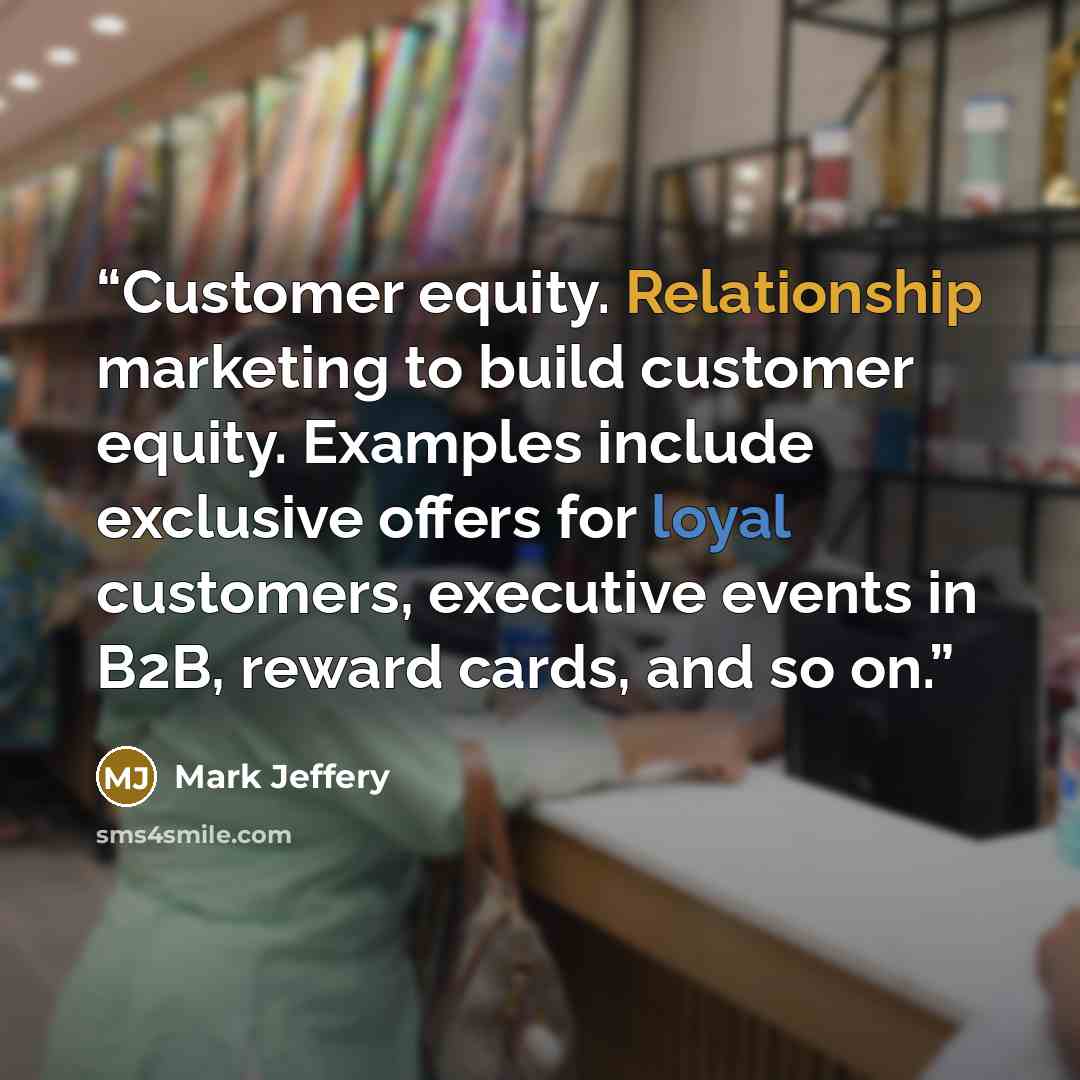 “Customer equity. Relationship marketing to build customer equity. Examples include exclusive offers for loyal customers, executive events in B2B, reward cards, and so on.” quote by Mark Jeffery