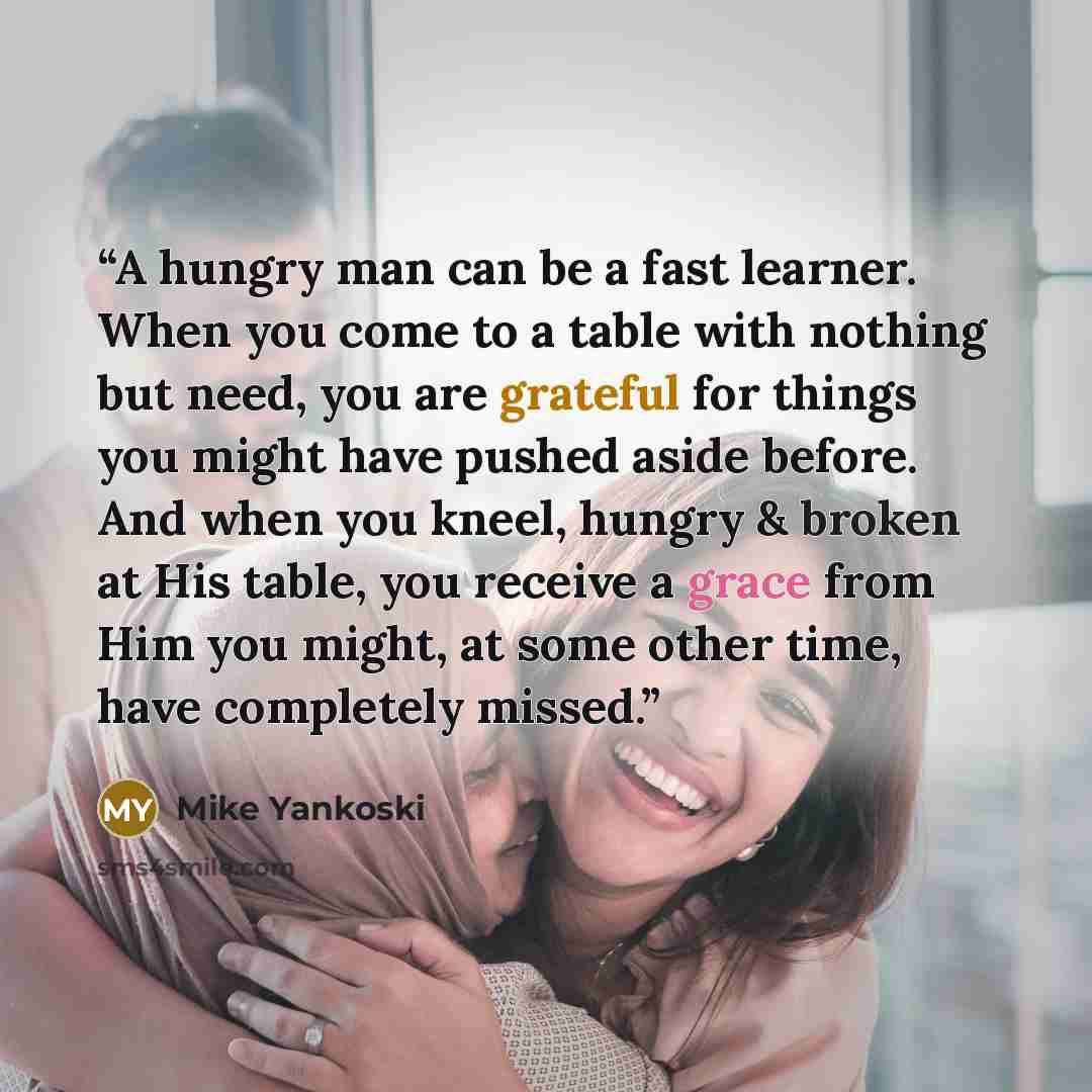 “A hungry man can be a fast learner. When you come to a table with nothing but need, you are grateful for things you might have pushed aside before. And when you kneel, hungry & broken at His table, you receive a grace from Him you might, at some other time, have completely missed.” quote by Mike Yankoski
